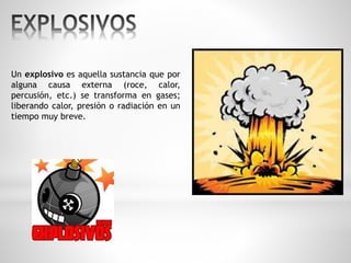 Un explosivo es aquella sustancia que por 
alguna causa externa (roce, calor, 
percusión, etc.) se transforma en gases; 
liberando calor, presión o radiación en un 
tiempo muy breve. 
 