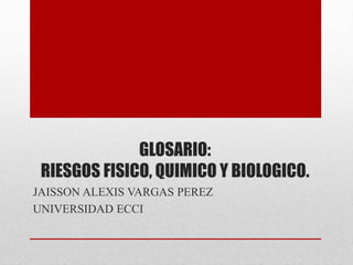 GLOSARIO: 
RIESGOS FISICO, QUIMICO Y BIOLOGICO. 
JAISSON ALEXIS VARGAS PEREZ 
UNIVERSIDAD ECCI 
 