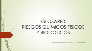 GLOSARIO 
RIESGOS QUIMICOS,FISICOS 
Y BIOLOGICOS 
Presentado por: Leonardo Portela Alfaro 
 