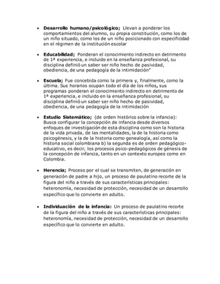  Desarrollo humano/psicológico; Llevan a ponderar los 
comportamientos del alumno, su propia constitución, como los de 
un niño situado, como los de un niño posicionado con especificidad 
en el régimen de la institución escolar 
 Educabilidad; Ponderan el conocimiento indirecto en detrimento 
de 1ª experiencia, e incluido en la enseñanza profesional, su 
disciplina definió un saber ser niño hecho de pasividad, 
obediencia, de una pedagogía de la intimidación” 
 Escuela; Fue concebida como la primera y, finalmente, como la 
última. Sus horarios ocupan todo el día de los niños, sus 
programas ponderan el conocimiento indirecto en detrimento de 
1ª experiencia, e incluido en la enseñanza profesional, su 
disciplina definió un saber ser niño hecho de pasividad, 
obediencia, de una pedagogía de la intimidación 
 Estudio Sistemático; (de orden histórico sobre la infancia): 
Busca configurar la concepción de infancia desde diversos 
enfoques de investigación de esta disciplina como son la historia 
de la vida privada, de las mentalidades, la de la historia como 
psicogénesis, y la de la historia como genealogía, así como la 
historia social colombiana b) la segunda es de orden pedagógico-educativo, 
es decir, los procesos psico-pedagógicos de génesis de 
la concepción de infancia, tanto en un contexto europeo como en 
Colombia. 
 Herencia; Proceso por el cual se transmiten, de generación en 
generación de padre a hijo, un proceso de paulatino recorte de la 
figura del niño a través de sus características principales: 
heteronomía, necesidad de protección, necesidad de un desarrollo 
específico que lo convierte en adulto. 
 Individuación de la infancia: Un proceso de paulatino recorte 
de la figura del niño a través de sus características principales: 
heteronomía, necesidad de protección, necesidad de un desarrollo 
específico que lo convierte en adulto. 
 