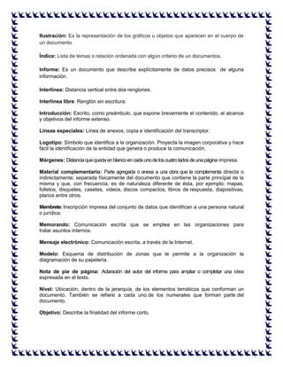 Ilustración: Es la representación de los gráficos u objetos que aparecen en el cuerpo de un documento. 
Índice: Lista de temas o relación ordenada con algún criterio de un documentos. 
Informe: Es un documento que describe explícitamente de datos precisos de alguna información. 
Interlínea: Distancia vertical entre dos renglones. Interlínea libre: Renglón sin escritura. Introducción: Escrito, como preámbulo, que expone brevemente el contenido, el alcance y objetivos del informe extenso. Líneas especiales: Línea de anexos, copia e identificación del transcriptor. Logotipo: Símbolo que identifica a la organización. Proyecta la imagen corporativa y hace fácil la identificación de la entidad que genera o produce la comunicación. Márgenes: Distancia que queda en blanco en cada uno de los cuatro lados de una página impresa. Material complementario: Parte agregada o anexa a una obra que la complementa directa o indirectamente; separada físicamente del documento que contiene la parte principal de la misma y que, con frecuencia, es de naturaleza diferente de ésta, por ejemplo: mapas, folletos, disquetes, casetes, videos, discos compactos, libros de respuesta, diapositivas, planos entre otros. Membrete: Inscripción impresa del conjunto de datos que identifican a una persona natural o jurídica. Memorando: Comunicación escrita que se emplea en las organizaciones para tratar asuntos internos. Mensaje electrónico: Comunicación escrita, a través de la Internet. Modelo: Esquema de distribución de zonas que le permite a la organización la diagramación de su papelería. Nota de pie de página: Aclaración del autor del informe para ampliar o completar una idea expresada en el texto. Nivel: Ubicación, dentro de la jerarquía, de los elementos temáticos que conforman un documento. También se refiere a cada uno de los numerales que forman parte del documento. Objetivo: Describe la finalidad del informe corto.  