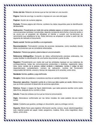 Orden del día: Relación de temas que se han de tratar en una reunión. Página: Cara de una hoja. Lo escrito o impreso en una cara del papel. Paginar: Acción de numerar páginas. Portada: Primera página del informe; contiene los datos requeridos para la identificación del documento. Radicación: Procedimiento por medio del cual las entidades asignan un número consecutivo a las comunicaciones recibidas o producidas, dejando constancia de la fecha y hora de recibo o de envío, con el propósito de oficializar el trámite y cumplir con los términos de vencimiento que establezca la ley. Estos términos se empiezan a contar a partir del día siguiente de radicado el documento. Razón social: Nombre que identifica a una organización. Recomendación: Formulación concisa de acciones necesarias, como resultado directo delas conclusiones que se consideran alcanzadas. Redactor: Persona que genera y plasma ideas en una comunicación. Referencia bibliográfica: Conjunto de datos suficientemente precisos ordenados, los cuales facilitan la identificación de una fuente documental o parte de ella. Registro: Procedimiento por medio del cual las entidades ingresan en sus sistemas de correspondencia, todas las comunicaciones producidas o recibidas, registrando datos tales como: nombre de la persona, entidad remitente o destinataria, nombre o código de la(s) dependencia(s) competente(s), número de radicación, nombre del funcionario responsable del trámite, anexos y tiempo de respuesta (si lo amerita), entre otros. Remitente: Nombre, apellidos y cargo del firmante. Renglón: Serie de palabras o caracteres escritos en sentido horizontal. Resumen ejecutivo: Exposición sucinta de un tema que debe quedar por escrito. Informe breve que se limita a precisar el desarrollo de acciones ejecutivas. Rúbrica: Rasgo o rasgos de figura determinada, que cada persona escribe como parte dela firma, después de su nombre o título. Saludo: Frase de cortesía con la cual se inicia la comunicación. Sigla: Abreviatura conformada por las letras iniciales de cada palabra de una razón social. Sobre: Cubierta que guarda y protege un documento, para su entrega o envío. Soporte: Medio físico para registrar información escrita, sonora, visual, electromagnética; este material puede ser papel, metal, pergamino, madera, filme, cinta magnética, disco óptico, entre otros.  