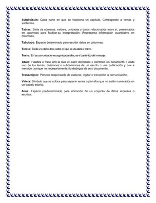 Subdivisión: Cada parte en que se fracciona un capítulo. Corresponde a temas y subtemas. Tablas: Serie de números, valores, unidades y datos relacionados entre sí, presentados en columnas para facilitar su interpretación. Representa información cuantitativa en columnas. Tabulado: Espacio determinado para escribir datos en columnas. Tercio: Cada una de las tres partes en que se visualiza el sobre. Texto: En las comunicaciones organizacionales, es el contenido del mensaje. Título: Palabra o frase con la cual el autor denomina e identifica un documento o cada uno de los temas, divisiones o subdivisiones de un escrito o una publicación y que a menudo (aunque no necesariamente) lo distingue de otro documento. Transcriptor: Persona responsable de elaborar, digitar o transcribir la comunicación. Viñeta: Símbolo que se coloca para separar series o párrafos que no están numerados en un trabajo escrito. Zona: Espacio predeterminado para ubicación de un conjunto de datos impresos o escritos. 
