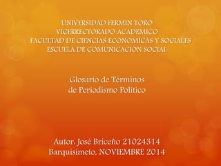 UNIVERSIDAD FERMIN TORO 
VICERRECTORADO ACADEMICO 
FACULTAD DE CIENCIAS ECONOMICAS Y SOCIALES 
ESCUELA DE COMUNICACION SOCIAL 
Glosario de Términos 
de Periodismo Político 
Autor: José Briceño 21024314 
Barquisimeto, NOVIEMBRE 2014 
 