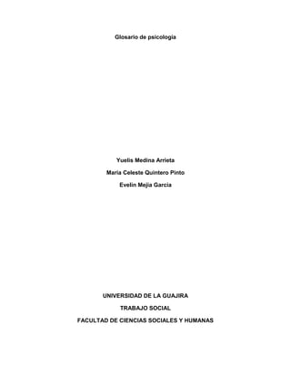 Glosario de psicología 
Yuelis Medina Arrieta 
Maria Celeste Quintero Pinto 
Evelin Mejia Garcia 
UNIVERSIDAD DE LA GUAJIRA 
TRABAJO SOCIAL 
FACULTAD DE CIENCIAS SOCIALES Y HUMANAS 
 