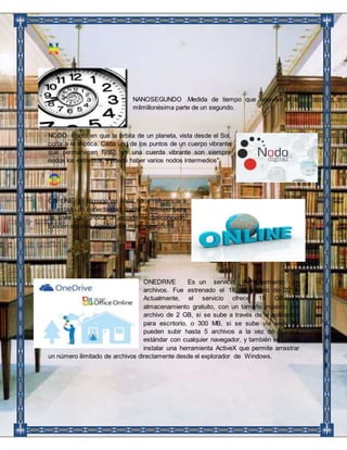 NANOSEGUNDO .Medida de tiempo que equivale a la 
milmillonésima parte de un segundo. 
NODO. Punto en que la órbita de un planeta, vista desde el Sol, 
corta a la elíptica. Cada uno de los puntos de un cuerpo vibrante 
que permanecen fijos. “en una cuerda vibrante son siempre 
nodos los extremos, y puede haber varios nodos intermedios". 
ON LINE. El término en línea hace referencia a 
un estado de conectividad, frente al término fuera 
de línea que indica un estado de desconexión. 
Existen algunos significados más específicos. 
ONEDRIVE Es un servicio de alojamiento de 
archivos. Fue estrenado el 18 de febrero de 2014. 
Actualmente, el servicio ofrece 15 GB de 
almacenamiento gratuito, con un tamaño máximo por 
archivo de 2 GB, si se sube a través de la aplicación 
para escritorio, o 300 MB, si se sube vía web. Se 
pueden subir hasta 5 archivos a la vez de manera 
estándar con cualquier navegador, y también se puede 
instalar una herramienta ActiveX que permite arrastrar 
un número ilimitado de archivos directamente desde el explorador de Windows. 
 