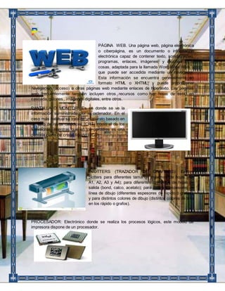 PÁGINA WEB. Una página web, página electrónica 
o ciberpágina, es un documento o información 
electrónica capaz de contener texto, sonido, vídeo, 
programas, enlaces, imágenes, y muchas otras 
cosas, adaptada para la llamada Word Wide Web, y 
que puede ser accedida mediante un navegador. 
Esta información se encuentra generalmente en 
formato HTML o XHTML, y puede proporcionar 
navegación (acceso) a otras páginas web mediante enlaces de hipertexto. Las páginas 
web frecuentemente también incluyen otros recursos como ser hojas de estilo en 
cascada, guiones , imágenes digitales, entre otros. 
PANTALLA O MONITOR: Es en donde se ve la 
información suministrada por el ordenador. En el 
caso más habitual se trata de un aparato basado en 
un tubo de rayos catódicos (CRT) como el de los 
televisores, mientras que en los portátiles es una 
pantalla plana de cristal líquido (LCD). 
PLOTTERS (TRAZADOR DE GRAFICOS): Existen 
plotters para diferentes tamaños máximos de hojas (A0, 
A1, A2, A3 y A4); para diferentes calidades de hojas de 
salida (bond, calco, acetato); para distintos espesores de 
línea de dibujo (diferentes espesores de rápido ó grafos), 
y para distintos colores de dibujo (distintos colores de tinta 
en los rápido o grafos). 
PROCESADOR: Electrónico donde se realiza los procesos lógicos, este modelo de 
impresora dispone de un procesador. 
 