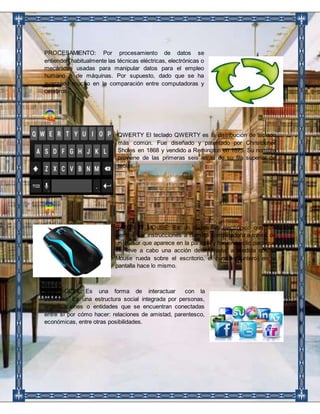 PROCESAMIENTO: Por procesamiento de datos se 
entienden habitualmente las técnicas eléctricas, electrónicas o 
mecánicas usadas para manipular datos para el empleo 
humano o de máquinas. Por supuesto, dado que se ha 
avanzado mucho en la comparación entre computadoras y 
cerebros. 
QWERTY El teclado QWERTY es la distribución de teclado 
más común. Fue diseñado y patentado por Christopher 
Sholes en 1868 y vendido a Remington en 1873. Su nombre 
proviene de las primeras seis letras de su fila superior de 
teclas. 
RATON O MOUSE: Es un dispositivo electrónico que nos 
permite dar instrucciones a nuestra computadora a través de 
un cursor que aparece en la pantalla y haciendo clic para que 
se lleve a cabo una acción determinada; a medida que el 
Mouse rueda sobre el escritorio, el cursor (Puntero) en la 
pantalla hace lo mismo. 
RED SOCIAL: Es una forma de interactuar con la 
sociedad. Es una estructura social integrada por personas, 
organizaciones o entidades que se encuentran conectadas 
entre sí por cómo hacer: relaciones de amistad, parentesco, 
económicas, entre otras posibilidades. 
 