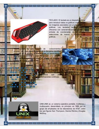 TECLADO: El teclado es un dispositivo eficaz 
para introducir datos no gráficos como rótulos 
de imágenes asociados con un despliegue de 
gráficas. Los teclados también pueden 
ofrecerse con características que facilitan la 
entrada de coordenadas de la pantalla, 
selecciones de menús o funciones de 
gráficas. 
TECNOLOGIA: Es un conjunto de conocimientos 
propios de una técnica. Refiere a la disciplina científica 
enfocada en el estudio, la investigación, el desarrollo y la 
innovación de aparatos y herramientas que son empleados 
para la investigación de materias primas en objetos o 
bienes de utilidad práctica. 
TOPOLOGÍA. La Topología es la rama de las matemáticas 
dedicada al estudio de aquellas propiedades de los cuerpos 
geométricos que permanecen inalteradas por 
transformaciones continuas. 
UNIX.UNIX es un sistema operativo portable, multitarea y 
multiusuario; desarrollado, en principio, en 1969, por un 
grupo de empleados de los laboratorios de AT&T, entre 
los que figuran Ken Thompson, Dennis Ritchie y Douglas 
McElroy. 
 