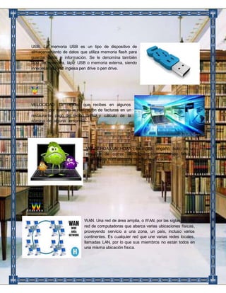 USB. La memoria USB es un tipo de dispositivo de 
almacenamiento de datos que utiliza memoria flash para 
guardar datos e información. Se le denomina también 
lápiz de memoria, lápiz USB o memoria externa, siendo 
innecesaria la voz inglesa pen drive o pen drive. 
VELOCIDAD: La rapidez que recibes en algunos 
servicios por ejemplo la realización de facturas en un 
restaurante, pago del recibo de luz y cálculo de la 
nómina de alguna empresa. 
VIRUS HOAX.UN HOAX (del inglés: engaño, bulo) es un 
mensaje de correo electrónico con contenido falso o 
engañoso y normalmente distribuido en cadena. 
WAN. Una red de área amplia, o WAN, por las siglas, es una 
red de computadoras que abarca varias ubicaciones físicas, 
proveyendo servicio a una zona, un país, incluso varios 
continentes. Es cualquier red que une varias redes locales, 
llamadas LAN, por lo que sus miembros no están todos en 
una misma ubicación física. 
 