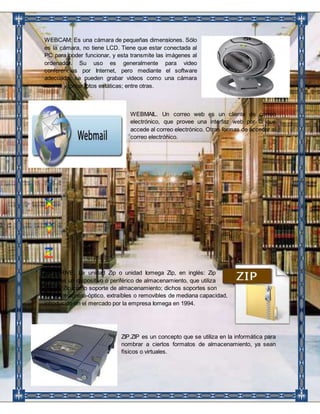 WEBCAM: Es una cámara de pequeñas dimensiones. Sólo 
es la cámara, no tiene LCD. Tiene que estar conectada al 
PC para poder funcionar, y esta transmite las imágenes al 
ordenador. Su uso es generalmente para video 
conferencias por Internet, pero mediante el software 
adecuado, se pueden grabar videos como una cámara 
normal y tomar fotos estáticas; entre otras. 
WEBMAIL. Un correo web es un cliente de correo 
electrónico, que provee una interfaz web por la que 
accede al correo electrónico. Otras formas de acceder al 
correo electrónico. 
ZIP DRIVE. La unidad Zip o unidad Iomega Zip, en inglés: Zip 
drive, es un dispositivo o periférico de almacenamiento, que utiliza 
discos Zip como soporte de almacenamiento; dichos soportes son 
de tipo magneto-óptico, extraíbles o removibles de mediana capacidad, 
introducido en el mercado por la empresa Iomega en 1994. 
ZIP.ZIP es un concepto que se utiliza en la informática para 
nombrar a ciertos formatos de almacenamiento, ya sean 
físicos o virtuales. 
