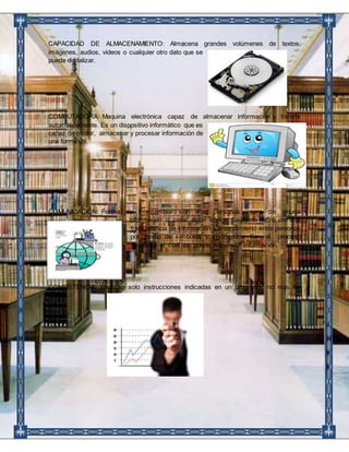 CAPACIDAD DE ALMACENAMIENTO: Almacena grandes volúmenes de textos, 
imágenes, audios, videos o cualquier otro dato que se 
pueda digitalizar. 
COMPUTADORA: Maquina electrónica capaz de almacenar información y tratarla 
automáticamente. Es un dispositivo informático que es 
capaz de recibir, almacenar y procesar información de 
una forma útil. 
COMUNICACIÓN: Forma de intercambiar con otras personas para dar alguna 
información o crear algún código. Se puede definir como la 
transferencia de información y entendimiento entre personas 
por medio de símbolos y significados. Es el proceso 
mediante el cual se puede transmitir información. 
CONSISTENCIA: Realizan solo instrucciones indicadas en un programa, no mas no 
menos. 
 