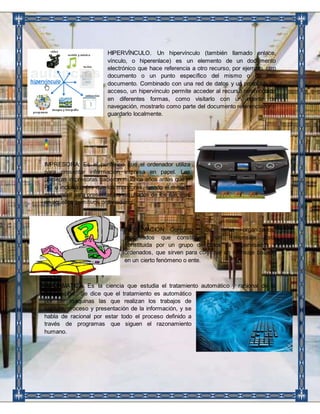 HIPERVÍNCULO. Un hipervínculo (también llamado enlace, 
vínculo, o hiperenlace) es un elemento de un documento 
electrónico que hace referencia a otro recurso, por ejemplo, otro 
documento o un punto específico del mismo o de otro 
documento. Combinado con una red de datos y un protocolo de 
acceso, un hipervínculo permite acceder al recurso referenciado 
en diferentes formas, como visitarlo con un agente de 
navegación, mostrarlo como parte del documento referenciador o 
guardarlo localmente. 
IMPRESORA: Es el periférico que el ordenador utiliza 
para presentar información impresa en papel. Las 
primeras impresoras nacieron muchos años antes que el 
PC e incluso antes que los monitores, siendo el método 
más usual para presentar los resultados de los cálculos 
en aquellos primitivos ordenadores. 
INFORMACION: Conjunto de datos organizados, 
procesados que constituyen un mensaje. Está 
constituida por un grupo de datos ya supervisados y 
ordenados, que sirven para construir un mensaje basado 
en un cierto fenómeno o ente. 
INFORMATICA: Es la ciencia que estudia el tratamiento automático y racional de la 
información.” Se dice que el tratamiento es automático 
por ser máquinas las que realizan los trabajos de 
captura, proceso y presentación de la información, y se 
habla de racional por estar todo el proceso definido a 
través de programas que siguen el razonamiento 
humano. 
 