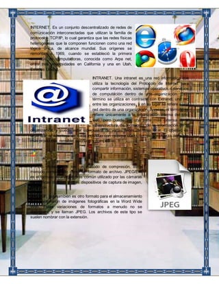 INTERNET. Es un conjunto descentralizado de redes de 
comunicación interconectadas que utilizan la familia de 
protocolos TCP/IP, lo cual garantiza que las redes físicas 
heterogéneas que la componen funcionen como una red 
lógica única, de alcance mundial. Sus orígenes se 
remontan a 1969, cuando se estableció la primera 
conexión de computadoras, conocida como Arpa net, 
entre tres universidades en California y una en Utah, 
Estados Unidos. 
INTRANET. Una intranet es una red informática que 
utiliza la tecnología del Protocolo de Internet para 
compartir información, sistemas operativos o servicios 
de computación dentro de una organización. Este 
término se utiliza en contraste con Extranet, una red 
entre las organizaciones, y en su lugar se refiere a una 
red dentro de una organización. A veces, el término se 
refiere únicamente a la organización interna del sitio 
web, pero puede ser una parte más extensa de la 
infraestructura de tecnología de la información de la 
organización, y puede estar compuesta de varias redes de área local. El objetivo es 
organizar el escritorio de cada individuo con mínimo costo, tiempo y esfuerzo para ser 
más productivo, rentable, oportuno y competitivo. 
J PEG. Además de ser un método de compresión, es a 
menudo considerado como un formato de archivo. JPEG/Exif 
es el formato de imagen más común utilizado por las cámaras 
fotográficas digitales y otros dispositivos de captura de imagen, 
junto con 
JPG/JFIF, que también es otro formato para el almacenamiento 
y la transmisión de imágenes fotográficas en la Word Wide 
Web. Estas variaciones de formatos a menudo no se 
distinguen, y se llaman JPEG. Los archivos de este tipo se 
suelen nombrar con la extensión. 
 