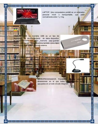 LAPTOP. Una computadora portátil es un ordenador 
personal móvil o transportable, que pesa 
normalmente entre 1 y 3 kg. 
MEMORIA USB La memoria USB es un tipo de 
dispositivo de almacenamiento de datos dispositivo 
de almacenamiento que utiliza memoria para guardar 
datos e información. Se le denomina también como lápiz 
de memoria, lápiz USB o memoria externa. 
MICROFONO: Los micrófonos son los transductores encargados de transformar energía 
acústica en energía eléctrica, permitiendo, por lo tanto el registro, 
almacenamiento, transmisión y procesamiento electrónico de las 
señales de audio. Son dispositivos duales de los altoparlantes, 
constituyendo ambos transductores los elementos más 
significativos en cuanto a las características sonoras que sobre 
imponen a las señales de audio. 
MICROPROCESADOR. Procesador de muy pequeñas 
dimensiones en el que todos los elementos están 
agrupados en un solo circuito integrado. 
 