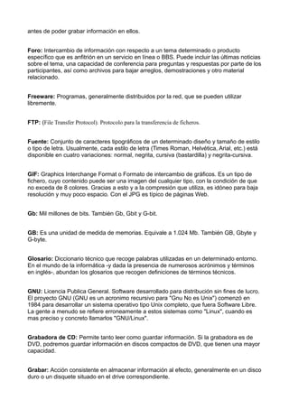 antes de poder grabar información en ellos. 
Foro: Intercambio de información con respecto a un tema determinado o producto 
específico que es anfitrión en un servicio en línea o BBS. Puede incluir las últimas noticias 
sobre el tema, una capacidad de conferencia para preguntas y respuestas por parte de los 
participantes, así como archivos para bajar arreglos, demostraciones y otro material 
relacionado. 
Freeware: Programas, generalmente distribuidos por la red, que se pueden utilizar 
libremente. 
FTP: (File Transfer Protocol). Protocolo para la transferencia de ficheros. 
Fuente: Conjunto de caracteres tipográficos de un determinado diseño y tamaño de estilo 
o tipo de letra. Usualmente, cada estilo de letra (Times Roman, Helvética, Arial, etc.) está 
disponible en cuatro variaciones: normal, negrita, cursiva (bastardilla) y negrita-cursiva. 
GIF: Graphics Interchange Format o Formato de intercambio de gráficos. Es un tipo de 
fichero, cuyo contenido puede ser una imagen del cualquier tipo, con la condición de que 
no exceda de 8 colores. Gracias a esto y a la compresión que utiliza, es idóneo para baja 
resolución y muy poco espacio. Con el JPG es típico de páginas Web. 
Gb: Mil millones de bits. También Gb, Gbit y G-bit. 
GB: Es una unidad de medida de memorias. Equivale a 1.024 Mb. También GB, Gbyte y 
G-byte. 
Glosario: Diccionario técnico que recoge palabras utilizadas en un determinado entorno. 
En el mundo de la informática -y dada la presencia de numerosos acrónimos y términos 
en inglés-, abundan los glosarios que recogen definiciones de términos técnicos. 
GNU: Licencia Publica General. Software desarrollado para distribución sin fines de lucro. 
El proyecto GNU (GNU es un acronimo recursivo para "Gnu No es Unix") comenzó en 
1984 para desarrollar un sistema operativo tipo Unix completo, que fuera Software Libre. 
La gente a menudo se refiere erroneamente a estos sistemas como "Linux", cuando es 
mas preciso y concreto llamarlos "GNU/Linux". 
Grabadora de CD: Permite tanto leer como guardar información. Si la grabadora es de 
DVD, podremos guardar información en discos compactos de DVD, que tienen una mayor 
capacidad. 
Grabar: Acción consistente en almacenar información al efecto, generalmente en un disco 
duro o un disquete situado en el drive correspondiente. 
 