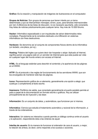 Gráfico: Es la creación y manipulación de imágenes de ilustraciones en el computador. 
Grupos de Noticias: Son grupos de personas que tienen interés por un tema 
determinado y que se intercambian mensajes; sirven, pues, para tertulias internacionales 
por red. A diferencia de las listas de discusión, no es necesario apuntarte, sólo conectarte. 
Hay listas de noticias prácticamente para cualquier tema. Hay mas de 10.000 fórums. 
Hacker: Informático especializado o con inquietudes de salvar determinados retos 
complejos. Popularmente se le considera dedicado a la inflitración en sistemas 
informáticos con fines destructivos. 
Hardware: Se denomina así al conjunto de componentes físicos dentro de la informática 
(un teclado, una placa, por ej.). 
Hosting: Palabra del Ingles que quiere decir dar hospedar o alojar. Aplicado al Internet, 
significa poner una pagina web en un servidor de Internet para que esta pueda ser vista 
en cualquier lugar del mundo entero con acceso al Internet. 
HTML: Es el lenguaje estándar para describir el contenido y la apariencia de las páginas 
en el WWW. 
HTTP: Es el protocolo o las reglas de funcionamiento de los servidores WWW, que son 
los encargados de mantener este tipo de páginas. 
Icono: Representación gráfica de un elemento, generalmente una opción a elegir, que 
sustituye o complementa al texto escrito. 
Impresora: Periférico de salida, que conectado generalmente al puerto paralelo permite el 
paso a papel de la documentación en formato escrito o gráficos. Hoy se utilizan 
principalmente las de inyección y las láser. 
Información: Es un conjunto de datos, y automáticos, que funcionan por sí mismos. 
Informática: Ciencia que estudia el tratamiento automático y racional de la información, a 
través de los ordenadores. 
Interactivo: Un sistema es interactivo cuando permite un diálogo continuo entre el usuario 
y la aplicación, respondiendo ésta a las órdenes de aquel. 
Interfaz de usuario: Es la manera de funcionar el ordenador de cara al usuario, o mejor, 
la relación de ambos, es decir, cómo responde a los sucesos o acciones. 
 