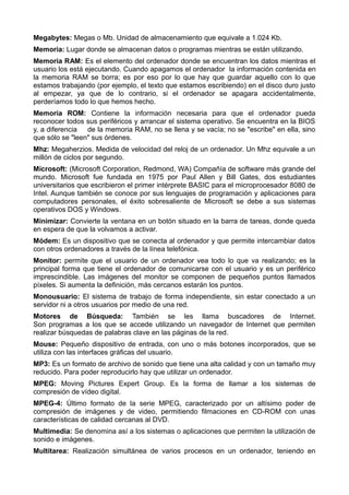 Megabytes: Megas o Mb. Unidad de almacenamiento que equivale a 1.024 Kb. 
Memoria: Lugar donde se almacenan datos o programas mientras se están utilizando. 
Memoria RAM: Es el elemento del ordenador donde se encuentran los datos mientras el 
usuario los está ejecutando. Cuando apagamos el ordenador la información contenida en 
la memoria RAM se borra; es por eso por lo que hay que guardar aquello con lo que 
estamos trabajando (por ejemplo, el texto que estamos escribiendo) en el disco duro justo 
al empezar, ya que de lo contrario, si el ordenador se apagara accidentalmente, 
perderíamos todo lo que hemos hecho. 
Memoria ROM: Contiene la información necesaria para que el ordenador pueda 
reconocer todos sus periféricos y arrancar el sistema operativo. Se encuentra en la BIOS 
y, a diferencia de la memoria RAM, no se llena y se vacía; no se "escribe" en ella, sino 
que sólo se "leen" sus órdenes. 
Mhz: Megaherzios. Medida de velocidad del reloj de un ordenador. Un Mhz equivale a un 
millón de ciclos por segundo. 
Microsoft: (Microsoft Corporation, Redmond, WA) Compañía de software más grande del 
mundo. Microsoft fue fundada en 1975 por Paul Allen y Bill Gates, dos estudiantes 
universitarios que escribieron el primer intérprete BASIC para el microprocesador 8080 de 
Intel. Aunque también se conoce por sus lenguajes de programación y aplicaciones para 
computadores personales, el éxito sobresaliente de Microsoft se debe a sus sistemas 
operativos DOS y Windows. 
Minimizar: Convierte la ventana en un botón situado en la barra de tareas, donde queda 
en espera de que la volvamos a activar. 
Módem: Es un dispositivo que se conecta al ordenador y que permite intercambiar datos 
con otros ordenadores a través de la línea telefónica. 
Monitor: permite que el usuario de un ordenador vea todo lo que va realizando; es la 
principal forma que tiene el ordenador de comunicarse con el usuario y es un periférico 
imprescindible. Las imágenes del monitor se componen de pequeños puntos llamados 
píxeles. Si aumenta la definición, más cercanos estarán los puntos. 
Monousuario: El sistema de trabajo de forma independiente, sin estar conectado a un 
servidor ni a otros usuarios por medio de una red. 
Motores de Búsqueda: También se les llama buscadores de Internet. 
Son programas a los que se accede utilizando un navegador de Internet que permiten 
realizar búsquedas de palabras clave en las páginas de la red. 
Mouse: Pequeño dispositivo de entrada, con uno o más botones incorporados, que se 
utiliza con las interfaces gráficas del usuario. 
MP3: Es un formato de archivo de sonido que tiene una alta calidad y con un tamaño muy 
reducido. Para poder reproducirlo hay que utilizar un ordenador. 
MPEG: Moving Pictures Expert Group. Es la forma de llamar a los sistemas de 
compresión de vídeo digital. 
MPEG-4: Último formato de la serie MPEG, caracterizado por un altísimo poder de 
compresión de imágenes y de video, permitiendo filmaciones en CD-ROM con unas 
características de calidad cercanas al DVD. 
Multimedia: Se denomina así a los sistemas o aplicaciones que permiten la utilización de 
sonido e imágenes. 
Multitarea: Realización simultánea de varios procesos en un ordenador, teniendo en 
 
