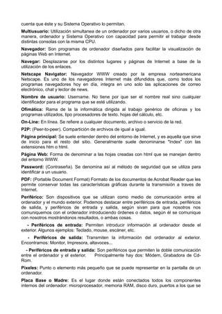 cuenta que éste y su Sistema Operativo lo permitan. 
Multiusuario: Utilización simultanea de un ordenador por varios usuarios, o dicho de otra 
manera, ordenador y Sistema Operativo con capacidad para permitir el trabajar desde 
distintas consolas con la misma CPU. 
Navegador: Son programas de ordenador diseñados para facilitar la visualización de 
páginas Web en Internet. 
Navegar: Desplazarse por los distintos lugares y páginas de Internet a base de la 
utilización de los enlaces. 
Netscape Navigator: Navegador WWW creado por la empresa norteamericana 
Netscape. Es uno de los navegadores Internet más difundidos que, como todos los 
programas navegadores hoy en día, integra en uno solo las aplicaciones de correo 
electrónico, chat y lector de news. 
Nombre de usuario: Username. No tiene por que ser el nombre real sino cualquier 
identificador para el programa que se esté utilizando. 
Ofimática: Rama de la la informática dirigida al trabajo genérico de oficinas y los 
programas utilizados, tipo procesadores de texto, hojas del cálculo, etc. 
On-Line: En línea. Se refiere a cualquier documento, archivo o servicio de la red. 
P2P: (Peer-to-peer). Compartición de archivos de igual a igual. 
Página principal: Se suele entender dentro del entorno de Internet, y es aquella que sirve 
de inicio para el resto del sitio. Generalmente suele denominarse "Index" con las 
extensiones htm o html. 
Página Web: Forma de denominar a las hojas creadas con html que se manejan dentro 
del entorno WWW. 
Password: (Contraseña). Se denomina así al método de seguridad que se utiliza para 
identificar a un usuario. 
PDF: (Portable Document Format) Formato de los documentos de Acrobat Reader que les 
permite conservar todas las características gráficas durante la transmisión a traves de 
Internet. 
Periférico: Son dispositivos que se utilizan como medio de comunicación entre el 
ordenador y el mundo exterior. Podemos destacar entre periféricos de entrada, periféricos 
de salida, y periféricos de entrada y salida, según sivan para que nosotros nos 
comuniquemos con el ordenador introduciendo órdenes o datos, según él se comunique 
con nosotros mostrándonos resultados, o ambas cosas. 
- Periféricos de entrada: Permiten introducir información al ordenador desde el 
exterior. Algunos ejemplos: Teclado, mouse, escàner, etc. 
- Periféricos de salida: Transmiten la información del ordenador al exterior. 
Encontramos: Monitor, Impresora, altavoces... 
- Periféricos de entrada y salida: Son periféricos que permiten la doble comunicación 
entre el ordenador y el exterior. Principalmente hay dos: Módem, Grabadora de Cd- 
Rom. 
Píxeles: Punto o elemento más pequeño que se puede representar en la pantalla de un 
ordenador. 
Placa Base o Madre: Es el lugar donde están conectados todos los componentes 
internos del ordenador: microprocesador, memoria RAM, disco duro, puertos a los que se 
 