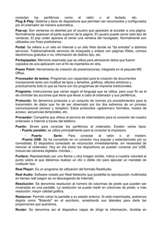 conectan los periféricos como el ratón o el teclado, etc. 
Plug & Play: Sistema y tipos de dispositivos que permiten ser reconocidos y configurados 
por el ordenador de manera automática. 
Pop-up: Son ventanas no abiertas por el usuario que aparecen al acceder a una página. 
Normalmente aparecen el parte superior de la página. El usuario puede cerrar este tipo de 
ventanas. El pop under aparece al cerrar una ventana del navegador. Normalmente son 
utilizados con fines publicitarios. 
Portal: Se refiere a un sitio en Internet o un sitio Web donde se "da entrada" a distintos 
servicios. Tradicionalmente servicios de búsqueda y enlace con páginas Webs, correos 
electrónicos gratuitos o no, información de distinto tipo, etc. 
Portapapeles: Memoria reservada que se utiliza para almacenar datos que fueron 
copiados de una aplicación con el fin de insertarlos en otra. 
Power Point: Herramienta de creación de presentaciones, integrada en el paquete MS 
Office. 
Procesador de textos: Programas con capacidad para la creación de documentos 
incorporando texto con multitud de tipos y tamaños, gráficos, efectos artísticos y 
practicamente todo lo que se hacía con los programas de imprenta tradicionales. 
Programa: Instrucciones que varían según el lenguaje que se utiliza, pero cuyo fin es el 
de controlar las acciones que tiene que llevar a cabo el ordenador y sus periféricos. 
Protocolo: Se denomina protocolo a un conjunto de normas y/o procedimientos para la 
transmisión de datos que ha de ser observado por los dos extremos de un proceso 
comunicacional (emisor y receptor). Estos protocolos «gobiernan» formatos, modos de 
acceso, secuencias temporales, etc. 
Proveedor: Compañía que ofrece el servicio de intermediario para la conexión de nuestro 
ordenador a Internet a través del teléfono. 
Puerto: Sirven para conectar los periféricos al ordenador. Existen varios tipos: 
- Puerto paralelo: se utiliza principalmente para la conectar la impresora. 
- Puerto Serie: Para conectar el ratón o el módem. 
-Puerto USB: Se ha convertido en un conector muy popular y estandarizado por su 
comodidad. El dispositivo conectado es reconocido inmediatamente, sin necesidad de 
reiniciar el ordenador. Hoy en día todos los dispositivos se pueden conectar por USB, 
incluso las cámaras digitales, móviles... 
Puntero: Representado por una flecha u otra imagen similar, indica a nuestra voluntad el 
punto sobre el que debemos realizar un clic o doble clic para ejecutar un mandato de 
cualquier tipo. 
Real Player: Es un programa de utilización del formato RealAudio. 
Real Audio: Software creado por Real Networks que posibilita la reproducción multimedia 
en tiempo real (según se va descargando de Internet). 
Resolución: Se denomina resolución al número de columnas de pixels que pueden ser 
mostradas en una pantalla. La resolución se puede medir en columnas de pixels: a más 
resolución, mayor calidad gráfica. 
Restaurar: Permite volver la pantalla a su estado anterior. Si está maximizada, podremos 
dejarla como "flotando" en el escritorio, arrastrando sus laterales para darle las 
proporciones que queramos. 
Router: Se denomina así al dispositivo capaz de dirigir la información, dividida en 
 