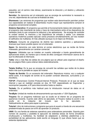 paquetes, por el camino más idóneo, examinando la dirección y el destino y utilizando 
mapas de red. 
Servidor: Se denomina así al ordenador que se encarga de suministrar lo necesario a 
una red, dependiendo de cual sea la finalidad de ésta. 
Shareware: Las versiones de programas que reciben esta denominación permiten probar 
sus capacidades sin realizar el desembolso mucho mayor que representaría comprar el 
programa convencional completo. 
Sistema Operativo: El programa que permite el funcionamiento básico del ordenador. Es 
el programa más importante de todos y hace de intermediario entre el los dispositivos de 
hardware (todo lo que compone la máquina) y las aplicaciones. Se encarga de controlar 
la unidad central, la memoria y los dispositivos de entrada y salida. Los sistemas 
operativos modernos pueden ejecutar varios procesos simultáneamente, por eso reciben 
el calificativo de multitarea. El más utilizado (aunque no el mejor) es Windows. 
Software: Conjunto de programas de distinto tipo (sistema operativo y aplicaciones 
diversas) que hacen posible operar con el ordenador. 
Spam: Se denomina con este término al correo electrónico que se recibe de forma 
indeseada, generalmente con carácter comercial. 
Spyware: Utilidades que se instalan en nuestro ordenador a través generalmente de 
aplicaciones share, de manera que a través de ellos consiguen información acerca de lo 
que ha efectuado el internauta. 
Tabla: Una o más filas de celdas de una página que se utilizan para organizar el diseño 
de una página Web o para ordenar datos sistemáticamente. 
Tarjeta Gráfica: Es la que se encarga de convertir las señales que recibe de la placa 
base a las que la pantalla es capaz de mostrar. 
Tarjeta de Sonido: Es un accesorio del ordenador. Reproduce música, voz o cualquier 
señal audio. A la targeta de sonido se le pueden conectar altavoces, auriculares y un 
micrófono. 
TCP-IP: (Transmision Control Protocol-Internet Protocol). Protocolo en el que se basa 
Internet y que en realidad consiste en dos. El TCP, especializado en fragmentar y 
recomponer paquetes, e IP para direccionarlos hasta su destino. 
Teclado: Es el periférico más habitual para la introducción manual de datos en el 
ordenador. 
TeraByte: Unidad de medida de almacenamiento que equivale a 1.024 Gigabytes. 
Troyano: Es un programa malicioso que se oculta en el interior de un programa de 
apariencia inocente. Cuando este último es ejecutado, el Troyano realiza la acción o se 
oculta en la máquina del incauto que lo ha ejecutado. 
Habitualmente se utiliza para espiar a personas. 
Tutorial: Libro de instrucciones o programa que guía al usuario a través de una secuencia 
predeterminada de pasos con el fin de aprender un producto. 
UNIX: Es una familia de sistemas operativos para ordenadores personales. Soporta gran 
número de usuarios y posibilita la ejecución de distintas tareas de forma simultánea 
(multiusuario y multitarea). Su facilidad de adaptación a distintas plataformas y la 
portabilidad de las aplicaciones (está escrito en lenguaje C) que ofrece hacen que se 
extienda rápidamente. 
 