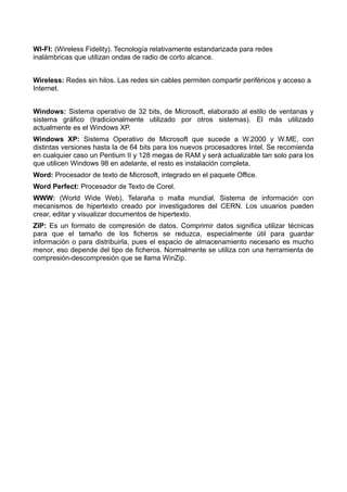 WI-FI: (Wireless Fidelity). Tecnología relativamente estandarizada para redes 
inalámbricas que utilizan ondas de radio de corto alcance. 
Wireless: Redes sin hilos. Las redes sin cables permiten compartir periféricos y acceso a 
Internet. 
Windows: Sistema operativo de 32 bits, de Microsoft, elaborado al estilo de ventanas y 
sistema gráfico (tradicionalmente utilizado por otros sistemas). El más utilizado 
actualmente es el Windows XP. 
Windows XP: Sistema Operativo de Microsoft que sucede a W.2000 y W.ME, con 
distintas versiones hasta la de 64 bits para los nuevos procesadores Intel. Se recomienda 
en cualquier caso un Pentium II y 128 megas de RAM y será actualizable tan solo para los 
que utilicen Windows 98 en adelante, el resto es instalación completa. 
Word: Procesador de texto de Microsoft, integrado en el paquete Office. 
Word Perfect: Procesador de Texto de Corel. 
WWW: (World Wide Web). Telaraña o malla mundial. Sistema de información con 
mecanismos de hipertexto creado por investigadores del CERN. Los usuarios pueden 
crear, editar y visualizar documentos de hipertexto. 
ZIP: Es un formato de compresión de datos. Comprimir datos significa utilizar técnicas 
para que el tamaño de los ficheros se reduzca, especialmente útil para guardar 
información o para distribuirla, pues el espacio de almacenamiento necesario es mucho 
menor, eso depende del tipo de ficheros. Normalmente se utiliza con una herramienta de 
compresión-descompresión que se llama WinZip. 
