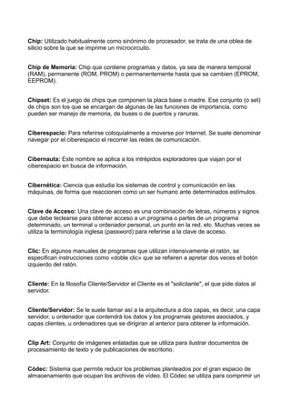 Chip: Utilizado habitualmente como sinónimo de procesador, se trata de una oblea de 
silicio sobre la que se imprime un microcircuito. 
Chip de Memoria: Chip que contiene programas y datos, ya sea de manera temporal 
(RAM), permanente (ROM, PROM) o permanentemente hasta que se cambien (EPROM, 
EEPROM). 
Chipset: Es el juego de chips que componen la placa base o madre. Ese conjunto (o set) 
de chips son los que se encargan de algunas de las funciones de importancia, como 
pueden ser manejo de memoria, de buses o de puertos y ranuras. 
Ciberespacio: Para referirse coloquialmente a moverse por Internet. Se suele denominar 
navegar por el ciberespacio el recorrer las redes de comunicación. 
Cibernauta: Este nombre se aplica a los intrépidos exploradores que viajan por el 
ciberespacio en busca de información. 
Cibernética: Ciencia que estudia los sistemas de control y comunicación en las 
máquinas, de forma que reaccionen como un ser humano ante determinados estímulos. 
Clave de Acceso: Una clave de acceso es una combinación de letras, números y signos 
que debe teclearse para obtener acceso a un programa o partes de un programa 
determinado, un terminal u ordenador personal, un punto en la red, etc. Muchas veces se 
utiliza la terminología inglesa (password) para referirse a la clave de acceso. 
Clic: En algunos manuales de programas que utilizan intensivamente el ratón, se 
especifican instrucciones como «doble clic» que se refieren a apretar dos veces el botón 
izquierdo del ratón. 
Cliente: En la filosofía Cliente/Servidor el Cliente es el "solicitante", el que pide datos al 
servidor. 
Cliente/Servidor: Se le suele llamar así a la arquitectura a dos capas, es decir, una capa 
servidor, u ordenador que contendrá los datos y los programas gestores asociados, y 
capas clientes, u ordenadores que se dirigiran al anterior para obtener la información. 
Clip Art: Conjunto de imágenes enlatadas que se utiliza para ilustrar documentos de 
procesamiento de texto y de publicaciones de escritorio. 
Códec: Sistema que permite reducir los problemas planteados por el gran espacio de 
almacenamiento que ocupan los archivos de vídeo. El Códec se utiliza para comprimir un 
 