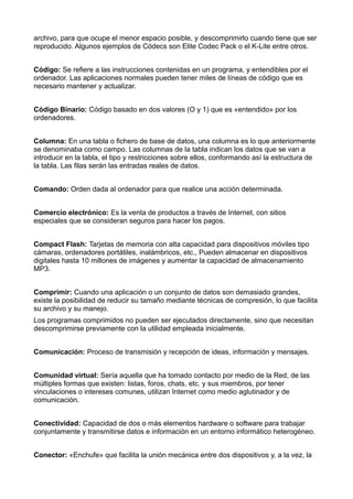 archivo, para que ocupe el menor espacio posible, y descomprimirlo cuando tiene que ser 
reproducido. Algunos ejemplos de Códecs son Elite Codec Pack o el K-Lite entre otros. 
Código: Se refiere a las instrucciones contenidas en un programa, y entendibles por el 
ordenador. Las aplicaciones normales pueden tener miles de líneas de código que es 
necesario mantener y actualizar. 
Código Binario: Código basado en dos valores (O y 1) que es «entendido» por los 
ordenadores. 
Columna: En una tabla o fichero de base de datos, una columna es lo que anteriormente 
se denominaba como campo. Las columnas de la tabla indican los datos que se van a 
introducir en la tabla, el tipo y restricciones sobre ellos, conformando así la estructura de 
la tabla. Las filas serán las entradas reales de datos. 
Comando: Orden dada al ordenador para que realice una acción determinada. 
Comercio electrónico: Es la venta de productos a través de Internet, con sitios 
especiales que se consideran seguros para hacer los pagos. 
Compact Flash: Tarjetas de memoria con alta capacidad para dispositivos móviles tipo 
cámaras, ordenadores portátiles, inalámbricos, etc., Pueden almacenar en dispositivos 
digitales hasta 10 millones de imágenes y aumentar la capacidad de almacenamiento 
MP3. 
Comprimir: Cuando una aplicación o un conjunto de datos son demasiado grandes, 
existe la posibilidad de reducir su tamaño mediante técnicas de compresión, lo que facilita 
su archivo y su manejo. 
Los programas comprimidos no pueden ser ejecutados directamente, sino que necesitan 
descomprimirse previamente con la utilidad empleada inicialmente. 
Comunicación: Proceso de transmisión y recepción de ideas, información y mensajes. 
Comunidad virtual: Sería aquella que ha tomado contacto por medio de la Red, de las 
múltiples formas que existen: listas, foros, chats, etc. y sus miembros, por tener 
vinculaciones o intereses comunes, utilizan Internet como medio aglutinador y de 
comunicación. 
Conectividad: Capacidad de dos o más elementos hardware o software para trabajar 
conjuntamente y transmitirse datos e información en un entorno informático heterogéneo. 
Conector: «Enchufe» que facilita la unión mecánica entre dos dispositivos y, a la vez, la 
 