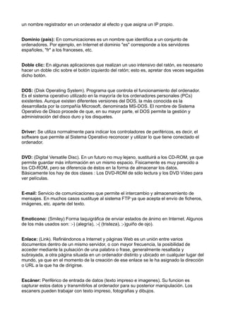 un nombre registrador en un ordenador al efecto y que asigna un IP propio. 
Dominio (país): En comunicaciones es un nombre que identifica a un conjunto de 
ordenadores. Por ejemplo, en Internet el dominio "es" corresponde a los servidores 
españoles, "fr" a los franceses, etc. 
Doble clic: En algunas aplicaciones que realizan un uso intensivo del ratón, es necesario 
hacer un doble clic sobre el botón izquierdo del ratón; esto es, apretar dos veces seguidas 
dicho botón. 
DOS: (Disk Operating System). Programa que controla el funcionamiento del ordenador. 
Es el sistema operativo utilizado en la mayoría de los ordenadores personales (PCs) 
existentes. Aunque existen diferentes versiones del DOS, la más conocida es la 
desarrollada por la compañía Microsoft, denominada MS-DOS. El nombre de Sistema 
Operativo de Disco procede de que, en su mayor parte, el DOS permite la gestión y 
administración del disco duro y los disquetes. 
Driver: Se utiliza normalmente para indicar los controladores de periféricos, es decir, el 
software que permite al Sistema Operativo reconocer y utilizar lo que tiene conectado el 
ordenador. 
DVD: (Digital Versatile Disc). En un futuro no muy lejano, sustituirá a los CD-ROM, ya que 
permite guardar más información en un mismo espacio. Fisicamente es muy parecido a 
los CD-ROM, pero se diferencia de éstos en la forma de almacenar los datos. 
Básicamente los hay de dos clases : Los DVD-ROM de sólo lectura y los DVD Vídeo para 
ver películas. 
E-mail: Servicio de comunicaciones que permite el intercambio y almacenamiento de 
mensajes. En muchos casos sustituye al sistema FTP ya que acepta el envío de ficheros, 
imágenes, etc. aparte del texto. 
Emoticono: (Smiley) Forma taquigráfica de enviar estados de ánimo en Internet. Algunos 
de los más usados son: :-) (alegría), :-( (tristeza), ;-)guiño de ojo). 
Enlace: (Link). Refiriéndonos a Internet y páginas Web es un unión entre varios 
documentos dentro de un mismo servidor, o con mayor frecuencia, la posibilidad de 
acceder mediante la pulsación de una palabra o frase, generalmente resaltada y 
subrayada, a otra página situada en un ordenador distinto y ubicado en cualquier lugar del 
mundo, ya que en el momento de la creación de ese enlace se le ha asignado la dirección 
o URL a la que ha de dirigirse. 
Escáner: Periférico de entrada de datos (texto impreso e imagenes). Su funcion es 
capturar estos datos y transmitirlos al ordenador para su posterior manipulación. Los 
escaners pueden trabajar con texto impreso, fotografias y dibujos. 
 