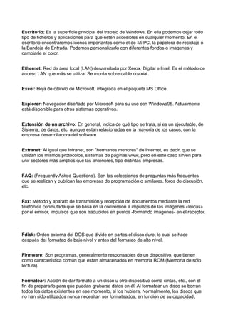 Escritorio: Es la superficie principal del trabajo de Windows. En ella podemos dejar todo 
tipo de ficheros y aplicaciones para que estén accesibles en cualquier momento. En el 
escritorio encontraremos iconos importantes como el de Mi PC, la papelera de reciclaje o 
la Bandeja de Entrada. Podemos personalizarlo con diferentes fondos o imagenes y 
cambiarle el color. 
Ethernet: Red de área local (LAN) desarrollada por Xerox, Digital e Intel. Es el método de 
acceso LAN que más se utiliza. Se monta sobre cable coaxial. 
Excel: Hoja de cálculo de Microsoft, integrada en el paquete MS Office. 
Explorer: Navegador diseñado por Microsoft para su uso con Windows95. Actualmente 
está disponible para otros sistemas operativos. 
Extensión de un archivo: En general, indica de qué tipo se trata, si es un ejecutable, de 
Sistema, de datos, etc. aunque estan relacionadas en la mayoría de los casos, con la 
empresa desarrolladora del software. 
Extranet: Al igual que Intranet, son "hermanes menores" de Internet, es decir, que se 
utilizan los mismos protocolos, sistemas de páginas www, pero en este caso sirven para 
unir sectores más amplios que las anteriores, tipo distintas empresas. 
FAQ: (Frequently Asked Questions). Son las colecciones de preguntas más frecuentes 
que se realizan y publican las empresas de programación o similares, foros de discusión, 
etc. 
Fax: Método y aparato de transmisión y recepción de documentos mediante la red 
telefónica conmutada que se basa en la conversión a impulsos de las imágenes «leídas» 
por el emisor, impulsos que son traducidos en puntos -formando imágenes- en el receptor. 
Fdisk: Orden externa del DOS que divide en partes el disco duro, lo cual se hace 
después del formateo de bajo nivel y antes del formateo de alto nivel. 
Firmware: Son programas, generalmente responsables de un dispositivo, que tienen 
como característica común que estan almacenados en memoria ROM (Memoria de sólo 
lectura). 
Formatear: Acción de dar formato a un disco u otro dispositivo como cintas, etc., con el 
fin de prepararlo para que puedan grabarse datos en él. Al formatear un disco se borran 
todos los datos existentes en ese momento, si los hubiera. Normalmente, los discos que 
no han sido utilizados nunca necesitan ser formateados, en función de su capacidad, 
 