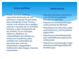Vulnerabilidad
Puede definirse como la
capacidad disminuida de una
persona o un grupo de personas
para anticiparse, hacer frente y
resistir a los efectos de un peligro
natural o causado por la actividad
humana, y para recuperarse de
los mismos. Es un concepto
relativo y dinámico. La
vulnerabilidad casi siempre se
asocia con la pobreza, pero
también son vulnerables las
personas que viven en
aislamiento, inseguridad e
indefensión ante riesgos, traumas
o presiones.
WEBGRAFIA
 http://es.slideshare.net/Zeloriu
s/qu-son-las-necesidades-
educativas-especiales
 http://www.mineducacion.gov.
co/1621/article-82788.html
 http://docencia.udea.edu.co/ed
ucacion/lectura_escritura/estra
tegias.html
 http://www.colombiaaprende.
edu.co/html/home/1592/article-
228163.html
 http://www.minsalud.gov.co/pr
oteccionsocial/Paginas/DisCAP
ACIDAD.aspx
 