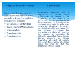 Adaptaciones curriculares
Son las modificaciones que se
establecen en los elementos del
currículum. Se pueden modificar
los siguientes aspectos:
 Qué enseñar (Contenidos)
 Cómo enseñar (Metodología)
 Cómo evaluar
 Cuándo enseñar
 Cuándo evaluar
Comunidad
El término comunidad tiene su
origen en el vocablo latino
communitas, se refiere a un
conjunto, una asociación o un
grupo de individuos, pueden ser de
seres humanos, de animales o de
cualquier otro tipo de vida, que
comparten elementos, intereses,
propiedades u objetivos en común,
por ejemplo, el idioma, las
costumbres, la visión del mundo,
los valores, las creencias, la
ubicación geográfica (país, ciudad,
barrio, vecinos), las tareas
(cuarteles, cárceles), el trabajo
(empresa), los estudios, el estatus
social, los roles, la edad, los
problemas o los intereses.
 