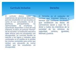 Currículo inclusivo
El currículo abarca todas las
experiencias de aprendizaje disponibles
para los estudiantes en sus escuelas así
como en sus comunidades. En él se
planifican, principalmente, las
oportunidades de enseñanza y
aprendizaje disponibles a nivel del aula
ordinaria, es decir, el currículo “formal”
de las escuelas. La institución educativa
debe ofrecer para los estudiantes con
discapacidad, un currículo flexible en
relación a los logros y métodos, pero
contemplar en la medida de lo posible
los mismos contenidos para evitar que
reciban una educación de menor
calidad que los estudiantes sin
discapacidad.
Derecho
El Derecho es el conjunto de
normas que imponen deberes y
normas que confieren facultades,
que establecen las bases de
convivencia social y cuyo fin es
dotar a todos los miembros de la
sociedad de los mínimos de
seguridad, certeza, igualdad,
libertad y justicia.
 
