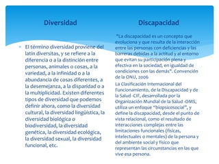 Diversidad
 El término diversidad proviene del
latín diversitas, y se refiere a la
diferencia o a la distinción entre
personas, animales o cosas, a la
variedad, a la infinidad o a la
abundancia de cosas diferentes, a
la desemejanza, a la disparidad o a
la multiplicidad. Existen diferentes
tipos de diversidad que podemos
definir ahora, como la diversidad
cultural, la diversidad lingüística, la
diversidad biológica o
biodiversidad, la diversidad
genética, la diversidad ecológica,
la diversidad sexual, la diversidad
funcional, etc.
Discapacidad
"La discapacidad es un concepto que
evoluciona y que resulta de la interacción
entre las personas con deficiencias y las
barreras debidas a la actitud y al entorno
que evitan su participación plena y
efectiva en la sociedad, en igualdad de
condiciones con las demás". Convención
de la ONU, 2006
La Clasificación Internacional del
Funcionamiento, de la Discapacidad y de
la Salud -CIF, desarrollada por la
Organización Mundial de la Salud -OMS,
utiliza un enfoque “biopsicosocial”, y
define la discapacidad, desde el punto de
vista relacional, como el resultado de
interacciones complejas entre las
limitaciones funcionales (físicas,
intelectuales o mentales) de la persona y
del ambiente social y físico que
representan las circunstancias en las que
vive esa persona.
 