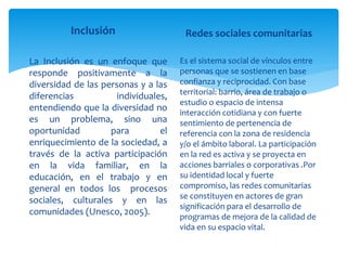 Inclusión
La Inclusión es un enfoque que
responde positivamente a la
diversidad de las personas y a las
diferencias individuales,
entendiendo que la diversidad no
es un problema, sino una
oportunidad para el
enriquecimiento de la sociedad, a
través de la activa participación
en la vida familiar, en la
educación, en el trabajo y en
general en todos los procesos
sociales, culturales y en las
comunidades (Unesco, 2005).
Redes sociales comunitarias
Es el sistema social de vínculos entre
personas que se sostienen en base
confianza y reciprocidad. Con base
territorial: barrio, área de trabajo o
estudio o espacio de intensa
interacción cotidiana y con fuerte
sentimiento de pertenencia de
referencia con la zona de residencia
y/o el ámbito laboral. La participación
en la red es activa y se proyecta en
acciones barriales o corporativas .Por
su identidad local y fuerte
compromiso, las redes comunitarias
se constituyen en actores de gran
significación para el desarrollo de
programas de mejora de la calidad de
vida en su espacio vital.
 