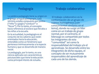 Pedagogía
La palabra pedagogía tiene su origen en
el griego antiguo paidagogós. Este
término estaba compuesto por paidos
(“niño”) y gogía (“conducir” o
“llevar”). Por lo tanto, el concepto
hacía referencia al esclavo que llevaba a
los niños a la escuela.
En la actualidad, la pedagogía es el
conjunto de los saberes que están
orientados hacia la educación,
entendida como un fenómeno que
pertenece intrínsecamente a la especie
humana y que se desarrolla de manera
social.
La pedagogía, por lo tanto, es una
ciencia aplicada con características
psicosociales que tiene la educación
como principal interés de estudio.
Trabajo colaborativo
El trabajo colaborativo es la
conformación de un grupo de
sujetos homogéneos (con
conocimientos similares en el
tema), donde no surge un líder
como en un trabajo de grupo
normal, por el contrario, el
liderazgo es compartido por todos
los integrantes de esta
“comunidad” así como la
responsabilidad del trabajo y/o el
aprendizaje. Se desarrolla entre los
integrantes de dicho equipo, el
concepto de ser mutuamente
responsables del aprendizaje de
cada uno de los demás.
 