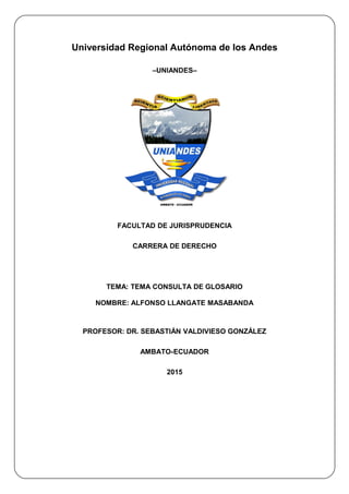 Universidad Regional Autónoma de los Andes
–UNIANDES–
FACULTAD DE JURISPRUDENCIA
CARRERA DE DERECHO
TEMA: TEMA CONSULTA DE GLOSARIO
NOMBRE: ALFONSO LLANGATE MASABANDA
PROFESOR: DR. SEBASTIÁN VALDIVIESO GONZÁLEZ
AMBATO-ECUADOR
2015
 