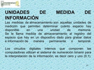 21
UNIDADES DE MEDIDA DE
INFORMACIÓN
Las medidas de almacenamiento son aquellas unidades de
medición que permiten determinar cuánto espacio hay
disponible en una unidad de memoria.
Se le llama medida de almacenamiento al registro del
espacio que hay en un dispositivo dado para grabar datos
e información de manera permanente o temporal.
Los circuitos digitales internos que componen las
computadoras utilizan el sistema de numeración binario para
la interpretación de la información, es decir cero y uno (0,1).
 
