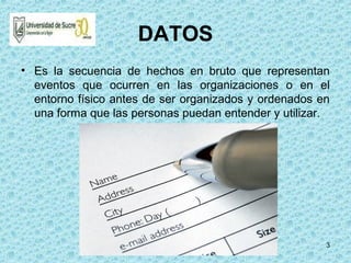3
DATOS
• Es la secuencia de hechos en bruto que representan
eventos que ocurren en las organizaciones o en el
entorno físico antes de ser organizados y ordenados en
una forma que las personas puedan entender y utilizar.
 