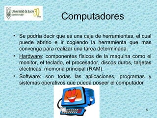 8
Computadores
• Se podría decir que es una caja de herramientas, el cual
puede abrirlo e ir cogiendo la herramienta que mas
convenga para realizar una tarea determinada.
• Hardware: componentes físicos de la maquina como el
monitor, el teclado, el procesador, discos duros, tarjetas
eléctricas, memoria principal (RAM).
• Software: son todas las aplicaciones, programas y
sistemas operativos que pueda poseer el computador
 