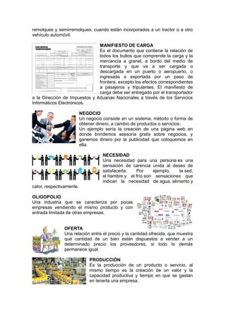 remolques y semirremolques, cuando están incorporados a un tractor o a otro
vehículo automóvil.
MANIFIESTO DE CARGA
Es el documento que contiene la relación de
todos los bultos que comprende la carga y la
mercancía a granel, a bordo del medio de
transporte y que va a ser cargada o
descargada en un puerto o aeropuerto, o
ingresada o exportada por un paso de
frontera, excepto los efectos correspondientes
a pasajeros y tripulantes. El manifiesto de
carga debe ser entregado por el transportador
a la Dirección de Impuestos y Aduanas Nacionales a través de los Servicios
Informáticos Electrónicos.
NEGOCIO
Un negocio consiste en un sistema, método o forma de
obtener dinero, a cambio de productos o servicios:
Un ejemplo sería la creación de una página web en
donde brindemos asesoría gratis sobre negocios, y
ganemos dinero por la publicidad que coloquemos en
ella.
NECESIDAD
Una necesidad para una persona es una
sensación de carencia unida al deseo de
satisfacerla. Por ejemplo, la sed,
el hambre y el frío son sensaciones que
indican la necesidad de agua, alimento y
calor, respectivamente.
OLIGOPOLIO
Una industria que se caracteriza por pocas
empresas vendiendo el mismo producto y con
entrada limitada de otras empresas.
OFERTA
Una relación entre el precio y la cantidad ofrecida, que muestra
qué cantidad de un bien están dispuestos a vender a un
determinado precio los proveedores, si todo lo demás
permanece igual.
PRODUCCIÓN
Es la producción de un producto o servicio, al
mismo tiempo es la creación de un valor y la
capacidad productiva y tiempo en que se gastan
en tenerla una empresa.
 