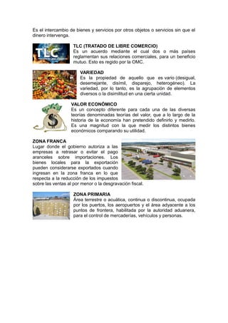 Es el intercambio de bienes y servicios por otros objetos o servicios sin que el
dinero intervenga.
TLC (TRATADO DE LIBRE COMERCIO)
Es un acuerdo mediante el cual dos o más países
reglamentan sus relaciones comerciales, para un beneficio
mutuo. Esto es regido por la OMC.
VARIEDAD
Es la propiedad de aquello que es vario (desigual,
desemejante, disímil, disparejo, heterogéneo). La
variedad, por lo tanto, es la agrupación de elementos
diversos o la disimilitud en una cierta unidad.
VALOR ECONÓMICO
Es un concepto diferente para cada una de las diversas
teorías denominadas teorías del valor, que a lo largo de la
historia de la economía han pretendido definirlo y medirlo.
Es una magnitud con la que medir los distintos bienes
económicos comparando su utilidad.
ZONA FRANCA
Lugar donde el gobierno autoriza a las
empresas a retrasar o evitar el pago
aranceles sobre importaciones. Los
bienes locales para la exportación
pueden considerarse exportados cuando
ingresan en la zona franca en lo que
respecta a la reducción de los impuestos
sobre las ventas al por menor o la desgravación fiscal.
ZONA PRIMARIA
Área terrestre o acuática, continua o discontinua, ocupada
por los puertos, los aeropuertos y el área adyacente a los
puntos de frontera, habilitada por la autoridad aduanera,
para el control de mercaderías, vehículos y personas.
 