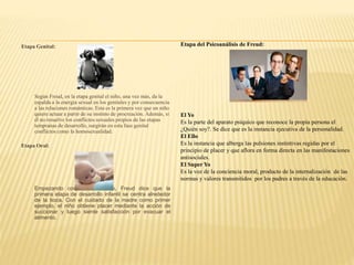 Etapa Genital:
Según Freud, en la etapa genital el niño, una vez más, da la
espalda a la energía sexual en los genitales y por consecuencia
a las relaciones románticas. Esta es la primera vez que un niño
quiere actuar a partir de su instinto de procreación. Además, si
él no resuelve los conflictos sexuales propios de las etapas
tempranas de desarrollo, surgirán en esta fase genital
conflictos como la homosexualidad.
Etapa Oral:
Empezando con el nacimiento, Freud dice que la
primera etapa de desarrollo infantil se centra alrededor
de la boca. Con el cuidado de la madre como primer
ejemplo, el niño obtiene placer mediante la acción de
succionar y luego siente satisfacción por evacuar el
alimento.
Etapa del Psicoanálisis de Freud:
El Yo
Es la parte del aparato psíquico que reconoce la propia persona el
¿Quién soy?. Se dice que es la instancia ejecutiva de la personalidad.
El Ello
Es la instancia que alberga las pulsiones instintivas regidas por el
principio de placer y que aflora en forma directa en las manifestaciones
antisociales.
El Super Yo
Es la voz de la conciencia moral, producto de la internalización de las
normas y valores transmitidos por los padres a través de la educación.
 