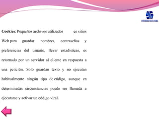 Cookies: Pequeños archivos utilizados en sitios
Web para guardar  nombres, contraseñas y
preferencias del usuario, llevar estadísticas, es
retornado por un servidor al cliente en respuesta a
una petición. Solo guardan texto y no ejecutan
habitualmente ningún tipo de código, aunque en
determinadas circunstancias puede ser llamada a
ejecutarse y activar un código viral.
 
