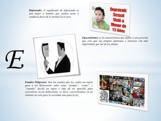 Depravado: el significado de depravado es
una mujer u hombre que realiza actos o
conducta fuera de lo normal en el sexo
Egocentrismo: es la característica que define a una persona
que cree que sus propias opiniones e intereses son más
importantes que las de los demás.
Estados Peligrosos: Son los estados por los cuales un sujeto
pasa a ser delincuente, tales como “porque”, “como”, y
“cuando” decide un sujeto y deja de ser apacible para
convertirse en un delincuente, es decir, convirtiéndose en un
violento no solo para la sociedad sino para la ley.
E
 