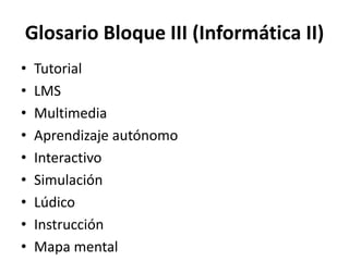 Glosario Bloque III (Informática II)
• Tutorial
• LMS
• Multimedia
• Aprendizaje autónomo
• Interactivo
• Simulación
• Lúdico
• Instrucción
• Mapa mental
 