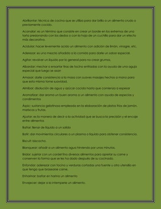 Abrillantar: técnica de cocina que se utiliza para dar brillo a un alimento crudo o
previamente cocido.
Acanalar: es un término que consiste en crear un borde en los extremos de una
tarta presionando con los dedos o con la hoja de un cuchillo para dar un efecto
más decorativo.
Acidular: hacer levemente acido un alimento con adición de limón, vinagre, etc.
Aderezar: es una mezcla añadida a la comida para darle un sabor especial.
Agitar: revolver un líquido por lo general para no crear grumos.
Albardar: mechar o ensartar tiras de tocino enfriadas con la ayuda de una aguja
especial que luego se asan
Amasar: darle consistencia a la masa con suaves masajes hechos a mano para
que esta misma tome suavidad.
Almíbar: disolución de agua y azúcar cocida hasta que comienza a espesar
Aromatizar: dar aroma un buen aroma a un alimento con ayuda de especias y
condimentos
Áspic: sustancia gelatinosa empleada en la elaboración de platos fríos de jamón,
mariscos y frutas.
Ajustar: es la manera de decir a la actividad que se busca la precisión y el encaje
entre alimentos
Bañar: llenar de líquido a un solido
Batir: dar movimientos circulares a un plasma o líquido para obtener consistencia.
Biscuit: biscocho.
Blanquear: añadir a un alimento agua hirviendo por unos minutos.
Bridar: sujetar con un cordel fino diversos alimentos para apretar su carne y
conserven la forma que se les ha dado después de su cocinado.
Enfondar: aderezar con tocino y verduras cortadas una fuente u otro utensilio en
que tenga que brasearse carne.
Enharinar: bañar en harina un alimento
Envejecer: dejar a la intemperie un alimento.
 