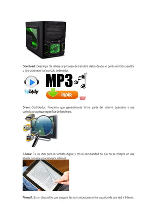 Download: Descarga. Se refiere al proceso de transferir datos desde un punto remoto (servidor
u otro ordenador) a tu propio ordenador.
Driver: Controlador. Programa que generalmente forma parte del sistema operativo y que
controla una pieza específica de hardware.
E-book: Es un libro pero en formato digital y con la peculiaridad de que no se compra en una
librería convencional sino por Internet.
Firewall: Es un dispositivo que asegura las comunicaciones entre usuarios de una red e Internet.
 
