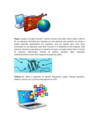 Plugin: (o plug-in -en inglés “enchufar”-, también conocido como addin, add-in, addon o add-on)
Es una aplicación informática que interactúa con otra aplicación para aportarle una función o
utilidad específica, generalmente muy específica, como por ejemplo servir como driver
(controlador) en una aplicación, para hacer funcionar a un dispositivo en otro programa. Ésta
aplicación adicional es ejecutada por la aplicación principal. Los plugins típicos tienen la función
de reproducir determinados formatos de gráficos, reproducir datos multimedia,
codificar/decodificar emails, filtrar imágenes de programas gráfico.
Software: Se refiere a programas en general, aplicaciones, juegos, sistemas operativos,
utilitarios, antivirus, etc. Lo que se pueda ejecutar en el PC.
 