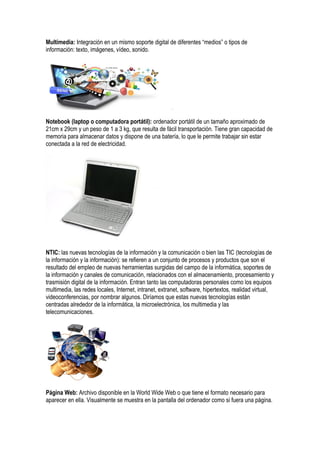 Multimedia: Integración en un mismo soporte digital de diferentes “medios” o tipos de
información: texto, imágenes, vídeo, sonido.
Notebook (laptop o computadora portátil): ordenador portátil de un tamaño aproximado de
21cm x 29cm y un peso de 1 a 3 kg, que resulta de fácil transportación. Tiene gran capacidad de
memoria para almacenar datos y dispone de una batería, lo que le permite trabajar sin estar
conectada a la red de electricidad.
NTIC: las nuevas tecnologías de la información y la comunicación o bien las TIC (tecnologías de
la información y la información): se refieren a un conjunto de procesos y productos que son el
resultado del empleo de nuevas herramientas surgidas del campo de la informática, soportes de
la información y canales de comunicación, relacionados con el almacenamiento, procesamiento y
trasmisión digital de la información. Entran tanto las computadoras personales como los equipos
multimedia, las redes locales, Internet, intranet, extranet, software, hipertextos, realidad virtual,
videoconferencias, por nombrar algunos. Diríamos que estas nuevas tecnologías están
centradas alrededor de la informática, la microelectrónica, los multimedia y las
telecomunicaciones.
Página Web: Archivo disponible en la World Wide Web o que tiene el formato necesario para
aparecer en ella. Visualmente se muestra en la pantalla del ordenador como si fuera una página.
 